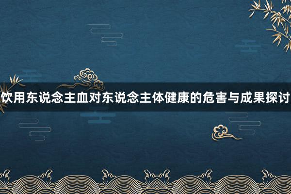 饮用东说念主血对东说念主体健康的危害与成果探讨